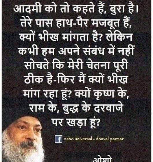  हम सड़क पर भीख मांगते आदमी को तो कहते हैं, बुरा है। तेरे पास हाथ-पैर मजबूत हैं, क्यों भीख मांगता है? लेकिन कभी हम अपने संबंध में नहीं सोचते कि मेरी चेतना पूरी ठीक है-फिर मैं क्यों भीख मांग रहा हूं? क्यों कृष्ण के. राम के, बुद्ध के दरवाजे पर खड़ा हूं? “ओशो”